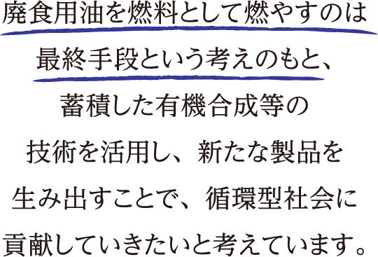 廃食用油を燃料として燃やすのは最終手段という考えのもと、蓄積した有機合成等の技術を活用し、新たな製品を生み出すことで、循環型社会に貢献していきたいと考えています。